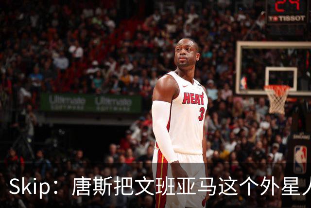 Skip：唐斯把文班亚马这个外星人打成了地球人 他不像切特怕文班